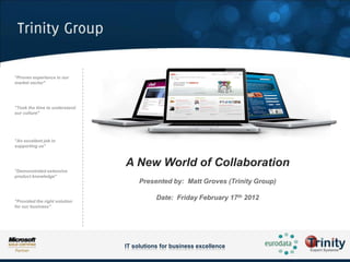 "Proven experience in our
market sector"




"Took the time to understand
our culture"




"An excellent job in
supporting us"



                               A New World of Collaboration
"Demonstrated extensive
product knowledge"
                                    Presented by: Matt Groves (Trinity Group)

"Provided the right solution
                                          Date: Friday February 17th 2012
for our business"




                               IT solutions for business excellence
 
