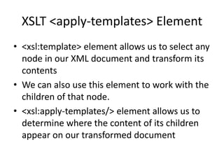 XSLT <apply-templates> Element
• <xsl:template> element allows us to select any
node in our XML document and transform its
contents
• We can also use this element to work with the
children of that node.
• <xsl:apply-templates/> element allows us to
determine where the content of its children
appear on our transformed document
 