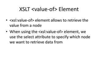 XSLT <value-of> Element
• <xsl:value-of> element allows to retrieve the
value from a node
• When using the <xsl:value-of> element, we
use the select attribute to specify which node
we want to retrieve data from
 