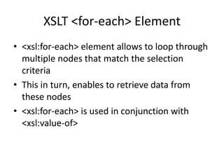 XSLT <for-each> Element
• <xsl:for-each> element allows to loop through
multiple nodes that match the selection
criteria
• This in turn, enables to retrieve data from
these nodes
• <xsl:for-each> is used in conjunction with
<xsl:value-of>
 