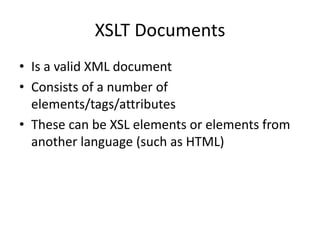 XSLT Documents
• Is a valid XML document
• Consists of a number of
elements/tags/attributes
• These can be XSL elements or elements from
another language (such as HTML)
 