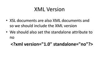 XML Version
• XSL documents are also XML documents and
so we should include the XML version
• We should also set the standalone attribute to
no
<?xml version="1.0" standalone="no"?>
 