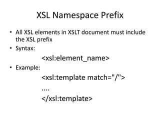 XSL Namespace Prefix
• All XSL elements in XSLT document must include
the XSL prefix
• Syntax:
<xsl:element_name>
• Example:
<xsl:template match="/">
....
</xsl:template>
 