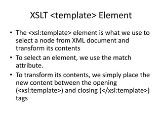 XSLT <template> Element
• The <xsl:template> element is what we use to
select a node from XML document and
transform its contents
• To select an element, we use the match
attribute.
• To transform its contents, we simply place the
new content between the opening
(<xsl:template>) and closing (</xsl:template>)
tags
 
