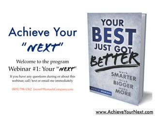 Achieve Your
  “Next”
    Welcome to the program
Webinar #1: Your “Next”
If you have any questions during or about this
  webinar, call/text or email me immediately

 (805) 798-1362 Jason@WomackCompany.com




                                                 www.AchieveYourNext.com
 