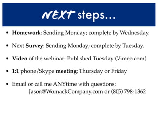 Next steps...
• Homework: Sending Monday; complete by Wednesday.

• Next Survey: Sending Monday; complete by Tuesday.

• Video of the webinar: Published Tuesday (Vimeo.com)

• 1:1 phone/Skype meeting: Thursday or Friday

• Email or call me ANYtime with questions:
        Jason@WomackCompany.com or (805) 798-1362
 
