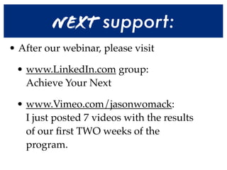 Next support:
• After our webinar, please visit

 • www.LinkedIn.com group:
   Achieve Your Next

 • www.Vimeo.com/jasonwomack:
   I just posted 7 videos with the results
   of our ﬁrst TWO weeks of the
   program.
 