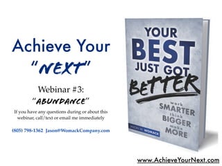 Achieve Your
  “Next”
         Webinar #3:
        “abundance”
If you have any questions during or about this
  webinar, call/text or email me immediately

(805) 798-1362 Jason@WomackCompany.com




                                                 www.AchieveYourNext.com
 