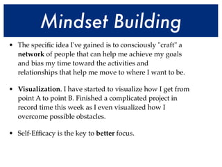 Mindset Building
• The speciﬁc idea I've gained is to consciously "craft" a
  network of people that can help me achieve my goals
  and bias my time toward the activities and
  relationships that help me move to where I want to be.

• Visualization. I have started to visualize how I get from
  point A to point B. Finished a complicated project in
  record time this week as I even visualized how I
  overcome possible obstacles.

• Self-Efﬁcacy is the key to better focus.
 