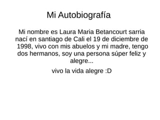 Mi Autobiografía 
Mi nombre es Laura Maria Betancourt sarria 
nací en santiago de Cali el 19 de diciembre de 
1998, vivo con mis abuelos y mi madre, tengo 
dos hermanos, soy una persona súper feliz y 
alegre... 
vivo la vida alegre :D 
 