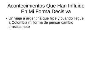 Acontecimientos Que Han Influido 
En Mi Forma Decisiva 
● Un viaje a argentina que hice y cuando llegue 
a Colombia mi forma de pensar cambio 
drasticamete 
 
