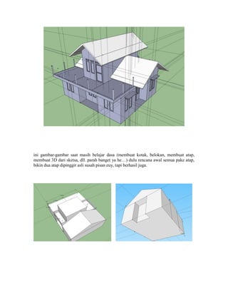 ini gambar-gambar saat masih belajar dasa (membuat kotak, belokan, membuat atap,
membuat 3D dari sketsa, dll. parah banget ya he…) dulu rencana awal semua pake atap,
bikin dua atap dipinggir asli susah pisan euy, tapi berhasil juga.
 