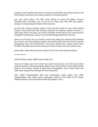 mungkin seumur ngeblog, baru kali ini posting dua judul dalam satu malam, biasanya dua
bulan bahkan enam bulan satu posting, maklum cuma upload gambar.
tapi, saya sedih soalnya versi PDF untuk posting ini belum bisa dibuat, lumayan
kompleks bikin tutorialnya, cara ini dan cara itu. kalau cuma bikin PDF dari gambar-
bamgar ini sih gampang tapi bukan tutorial namanya.
ala kulli hal, semoga menjadi inspirasi, boleh dicontek, boleh di copy, boleh disebar
luaskan, boleh dijual kalau laku (hasilnya bagi-bagi om, bikinnya lumayan rumit he…),
tanpa harus minta izin hanya usul mohon disertakan sumber blog ini biar orang lain bisa
mengambil manfaat juga, lumayan saya nambah tabungan pahala kecil-kecilan.
desain ini asli kreasi saya, ga nyontek contoh yang sudah jadi, makanya ada perbedaan
dari rencana awal seiring dengan kalkulasi dana (belum dibuat lho) dan efisiensi material
(penggunaan kayu bisa diminimalisir). saya hanya belajar dasar, seperti contoh diatas
kemudian diterapkan pada desain yang saya konsep, bisa jadi nanti ada perubahan lagi.
paling tidak, sudah ada dokumentasi digital, file-file lama entah disimpan dimana.
************
Apa betul desain diatas adalah untuk rumah saya?
maunya sih begitu, tapi nanti rumah saya seperti desain diatas atau tidak hanya takdir
yang menentukan. Rumah yang haqiqi adalah surga, rumah sebelum surga adalah sepetak
tanah di area kuburan. Rumah di dunia hanya persinggahan, punya rumah bagus atau
tidak bagus yang penting dibangun dari dana yang halal.
Jadi, sambil mengumpulkan dana buat membangun rumah jangan lupa untuk
mengumpulkan amal sholeh untuk membangun rumah di alam kubur dan di Surga.
Mudah-mudahan, dunia dan akhirat berkah dan bahagia. Amin.
 