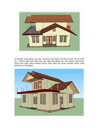 ini gambar yang paling saya suka, kayaknya laku dijual nih desain, buat villa di bulan
he… tadinya pake pilar bulat dua, tapi agak atap depan atas rata dengan atap bawah,
posisi pilar tidak diatas dinding bawah, takut tidak pas untuk menahan beban maka
pilarnya saya hilangkan.
 