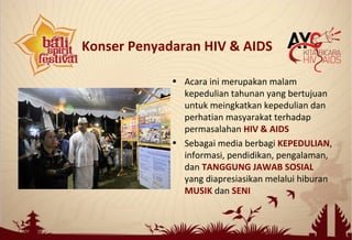 • Acara ini merupakan malam
kepedulian tahunan yang bertujuan
untuk meingkatkan kepedulian dan
perhatian masyarakat terhadap
permasalahan HIV & AIDS
• Sebagai media berbagi KEPEDULIAN,
informasi, pendidikan, pengalaman,
dan TANGGUNG JAWAB SOSIAL
yang diapresiasikan melalui hiburan
MUSIK dan SENI
Konser Penyadaran HIV & AIDS
 