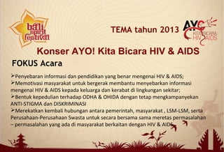 Konser AYO! Kita Bicara HIV & AIDS
TEMA tahun 2013
FOKUS Acara
Penyebaran informasi dan pendidikan yang benar mengenai HIV & AIDS;
Memotivasi masyarakat untuk bergerak membantu menyebarkan informasi
mengenai HIV & AIDS kepada keluarga dan kerabat di lingkungan sekitar;
Bentuk kepedulian terhadap ODHA & OHIDA dengan tetap mengkampanyekan
ANTI-STIGMA dan DISKRIMINASI
Merekatkan kembali hubungan antara pemerintah, masyarakat , LSM-LSM, serta
Perusahaan-Perusahaan Swasta untuk secara bersama sama meretas permasalahan
– permasalahan yang ada di masyarakat berkaitan dengan HIV & AIDS.
 
