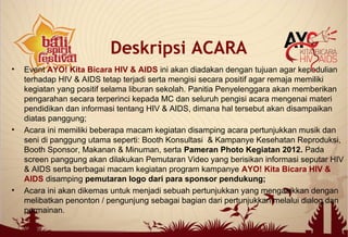 • Event AYO! Kita Bicara HIV & AIDS ini akan diadakan dengan tujuan agar kepedulian
terhadap HIV & AIDS tetap terjadi serta mengisi secara positif agar remaja memiliki
kegiatan yang positif selama liburan sekolah. Panitia Penyelenggara akan memberikan
pengarahan secara terperinci kepada MC dan seluruh pengisi acara mengenai materi
pendidikan dan informasi tentang HIV & AIDS, dimana hal tersebut akan disampaikan
diatas panggung;
• Acara ini memiliki beberapa macam kegiatan disamping acara pertunjukkan musik dan
seni di panggung utama seperti: Booth Konsultasi & Kampanye Kesehatan Reproduksi,
Booth Sponsor, Makanan & Minuman, serta Pameran Photo Kegiatan 2012. Pada
screen panggung akan dilakukan Pemutaran Video yang berisikan informasi seputar HIV
& AIDS serta berbagai macam kegiatan program kampanye AYO! Kita Bicara HIV &
AIDS disamping pemutaran logo dari para sponsor pendukung;
• Acara ini akan dikemas untuk menjadi sebuah pertunjukkan yang mengasikkan dengan
melibatkan penonton / pengunjung sebagai bagian dari pertunjukkan melalui dialog dan
permainan.
Deskripsi ACARA
 