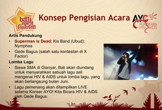 Artis Pendukung
• Superman is Dead; Kis Band (Ubud);
Nymphea
• Gede Bagus (salah satu kontestan di X
Factor)
Lomba Lagu
• Siswa SMA di Gianyar, Bali akan diundang
untuk menyerahkan sebuah lagu asli
mengenai HIV & AIDS untuk lomba lagu, yang
akan berlangsung bulan Juni.
• Lagu pemenang akan ditampilkan LIVE
selama Konser AYO! Kita Bicara HIV & AIDS
oleh Gede Bagus.
Konsep Pengisian Acara
 