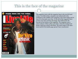 This is the face of the magazine

              The magazine starts with the magazine logo in the top left hand
              corner. It is followed by a strapline and underneath is the
              masthead. In the middle of the magazine is the main image and on
              top of it is the main cover-line. To the left of the magazine there
              are the cover lines and the sub image; then followed by the
              barcode at the bottom of the magazine. The magazine uses a
              colour scheme of Red, yellow and white, which the background
              being a dark grey mixed with black. The main image is the same
              story used for the double page spread I have constructed.
 