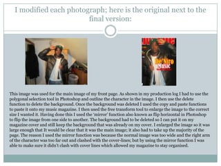 I modified each photograph; here is the original next to the
                        final version:




This image was used for the main image of my front page. As shown in my production log I had to use the
polygonal selection tool in Photoshop and outline the character in the image. I then use the delete
function to delete the background. Once the background was deleted I used the copy and paste functions
to paste it onto my music magazine. I then used the free transform tool to enlarge the image to the correct
size I wanted it. Having done this I used the „mirror‟ function also known as flip horizontal in Photoshop
to flip the image from one side to another. The background had to be deleted so I can put it on my
magazine cover and still keep the background that was already on my cover. I enlarged the image so it was
large enough that It would be clear that it was the main image; it also had to take up the majority of the
page. The reason I used the mirror function was because the normal image was too wide and the right arm
of the character was too far out and clashed with the cover-lines; but by using the mirror function I was
able to make sure it didn‟t clash with cover lines which allowed my magazine to stay organised.
 