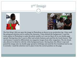 2nd Image




The first thing I did was open the image in Photoshop as shown in my production log. I then used
the polygonal selection tool to outline the character. I then deleted the background. I used the
resize option in Photoshop to make the photo smaller as it was too big to fit on my double page
spread. Having done this I went to filter and artistic features and used the dry brush feature. This
was because I wanted to differentiate my magazine images from other magazines. The dry brush
also allows it to blend in with the white background more. Having done the effects I copy and
pasted the image onto my double page spread in InDesign and used the free transform tool to size
it correctly. I used the selection tool to place it into the correct position on the page.
 