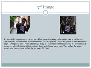 3rd Image




To place this image on my contents page I had to use the polygonal selection tool to outline the
character and use the delete function to delete the background. I copy and pasted it on the contents
page. Having done this I resized the image using the free transform tool so it was the correct size. I
then went into effects and added an inner bevel and also an outer glow. This makes the image
stand out a lot more and makes the purpose of it clear.
 