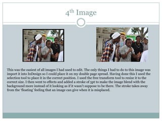 4th Image




This was the easiest of all images I had used to edit. The only things I had to do to this image was
import it into InDesign so I could place it on my double page spread. Having done this I used the
selection tool to place it in the correct position. I used the free transform tool to resize it to the
correct size. I then went to effects and added a stroke of 5pt to make the image blend with the
background more instead of it looking as if it wasn‟t suppose to be there. The stroke takes away
from the „floating‟ feeling that an image can give when it is misplaced.
 