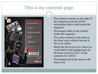 This is my contents page

             The features column on the right of
                the magazine presents all the
                information that is held inside the
                magazine
               The images relate to the articles
                inside the magazine
               The colour scheme is the same as
                the front cover without the use of
                the cover yellow
               Much like the front cover, there is a
                word faded in the background. (In
                the front cover it is „ILL‟. In the
                contents it is „LIVE‟)
               The background is the same as the
                front cover
 