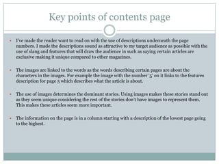 Key points of contents page

   I‟ve made the reader want to read on with the use of descriptions underneath the page
    numbers. I made the descriptions sound as attractive to my target audience as possible with the
    use of slang and features that will draw the audience in such as saying certain articles are
    exclusive making it unique compared to other magazines.

   The images are linked to the words as the words describing certain pages are about the
    characters in the images. For example the image with the number „5‟ on it links to the features
    description for page 5 which describes what the article is about.

   The use of images determines the dominant stories. Using images makes these stories stand out
    as they seem unique considering the rest of the stories don‟t have images to represent them.
    This makes these articles seem more important.

   The information on the page is in a column starting with a description of the lowest page going
    to the highest.
 