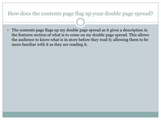 How does the contents page flag up your double page spread?


 The contents page flags up my double page spread as it gives a description in
  the features section of what is to come on my double page spread. This allows
  the audience to know what is in store before they read it; allowing them to be
  more familiar with it as they are reading it.
 