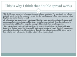 This is why I think that double spread works

This double page spread works because the colour scheme is suitable. The use of only two colours
makes it easy to see for the human eye to see; also the use of a neutral colour complemented with a
bright colour makes it easier to read.
All information is arranged neatly in columns. They have used two columns for the first page and
one column for the second page making it easy to read as organisation is clear. The pull quote is
sectioned in the middle of the magazine making it differentiate from usual magazines.
There are two images, although it is not clear which one is the main image as the probable sub-
image is on the first page while the probably main image is on the 2nd page; they both complement
each other as they show two different sides of the artist that is being featured. This allows you to
find out a lot more information about the article before even reading it.
 
