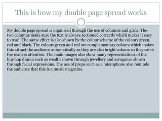 This is how my double page spread works

My double page spread is organised through the use of columns and grids. The
two columns make sure the text is always sectioned correctly which makes it easy
to read. The same effect is also shown by the colour scheme of the colours green,
red and black. The colours green and red are complementary colours which makes
this attract the audience automatically as they are also bright colours so they catch
the readers attention. The main images also show many representations of the
hip-hop drama such as wealth shown through jewellery and arrogance shown
through facial expressions. The use of props such as a microphone also reminds
the audience that this is a music magazine.
 