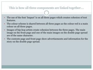 This is how all three components are linked together….


 The use of the font „Impact‟ is on all three pages which creates cohesion of text
  features.
 The colour scheme is shared between all three pages as the colour red is a main
  colour on all three pages.
 Images of hip-hop artists create cohesion between the three pages. The main
  image on the front page and one of the main images on the double page spread
  are of the same character.
 The contents page and front page show advertisements and information for the
  story on the double page spread.
 