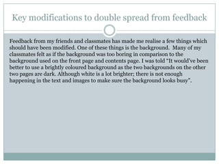 Key modifications to double spread from feedback

Feedback from my friends and classmates has made me realise a few things which
should have been modified. One of these things is the background. Many of my
classmates felt as if the background was too boring in comparison to the
background used on the front page and contents page. I was told “It would‟ve been
better to use a brightly coloured background as the two backgrounds on the other
two pages are dark. Although white is a lot brighter; there is not enough
happening in the text and images to make sure the background looks busy”.
 