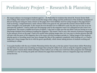 Preliminary Project – Research & Planning

   My target audience was teenagers/students aged 16 – 18. Preferably for students that attend St. Francis Xavier Sixth
    form College; This meant I had to work around the image of the college and the preferences of the students. Examples of
    this are having not using too many colours so the pages don‟t look childish, however using enough so the page doesn‟t
    look too boring. I ranged between 2 main colours which were green & red, and used the neutral colours black & white
    when I thought it was preferable. It also meant the text shouldn‟t be too difficult to read, but also not too easy as to not
    patronise the audience. I had to make sure the language used in the magazine wasn‟t too colloquial but also wasn‟t too
    complicated. This meant a middle-level form of register. I also had to make sure the text didn‟t look too boring as to not
    discourage students from looking at/reading the magazine. This meant I had to put a fair amount of pictures comparing
    to the amount of text on the page. I had to be careful when picking images also, as it was easy to choose pictures that fall
    off topic with the genre of the magazine due to the many activities teenagers partake in. Taking images of the students
    playing sports or recording music may have changed the idea of the magazine completely when looking at it, so I had to
    make sure I chose images that tie in with the genre specifically, which meant taking pictures of students working and
    socialising in college.

   I was quite familiar with the use of Adobe Photoshop before the task, so the key points I learnt about Adobe Photoshop
    are that there are easier ways of cutting out images than using the rubber tool, such as using the magnetic polygon tool.
    The key points I learnt about Adobe InDesign is that it allows you to link your work from other programs into InDesign,
    and that it is a way of sorting out grids and columns for pages that need them, such as a magazine page may need lines
    across for text.
 