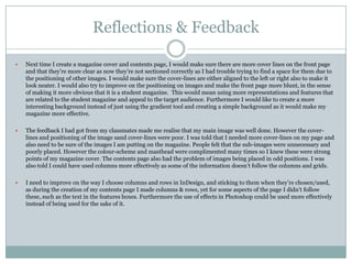 Reflections & Feedback

   Next time I create a magazine cover and contents page, I would make sure there are more cover lines on the front page
    and that they‟re more clear as now they‟re not sectioned correctly as I had trouble trying to find a space for them due to
    the positioning of other images. I would make sure the cover-lines are either aligned to the left or right also to make it
    look neater. I would also try to improve on the positioning on images and make the front page more blunt, in the sense
    of making it more obvious that it is a student magazine. This would mean using more representations and features that
    are related to the student magazine and appeal to the target audience. Furthermore I would like to create a more
    interesting background instead of just using the gradient tool and creating a simple background as it would make my
    magazine more effective.

   The feedback I had got from my classmates made me realise that my main image was well done. However the cover-
    lines and positioning of the image sand cover-lines were poor. I was told that I needed more cover-lines on my page and
    also need to be sure of the images I am putting on the magazine. People felt that the sub-images were unnecessary and
    poorly placed. However the colour-scheme and masthead were complimented many times so I knew these were strong
    points of my magazine cover. The contents page also had the problem of images being placed in odd positions. I was
    also told I could have used columns more effectively as some of the information doesn‟t follow the columns and grids.

   I need to improve on the way I choose columns and rows in InDesign, and sticking to them when they‟re chosen/used,
    as during the creation of my contents page I made columns & rows, yet for some aspects of the page I didn‟t follow
    these, such as the text in the features boxes. Furthermore the use of effects in Photoshop could be used more effectively
    instead of being used for the sake of it.
 