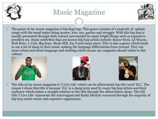 Music Magazine

   The genre of my music magazine is hip-hop/rap. This genre consists of a majority of upbeat
    songs with the usual topics being money, love, sex, parties and struggle. With this hip hop is
    usually presented through dark colours surrounded by many bright things such as expensive
    jewellery etc. Some celebrities that are known hip hop artists include: Kanye West, Lil Wayne,
    Rick Ross, J. Cole, Big Sean, Meek Mill, Jay Z and many more. This is also a genre which tends
    to use a lot of slang in their music making the language differentiate from normal. They use
    more urban and street language and clothing which means my magazine should relate to this
    culture.




   The title of my music magazine is „I Live Life‟ which can be abbreviated into the word „ILL‟. The
    reason I chose this title is because „ILL‟ is a slang term used by many hip hop artists and their
    audience which makes a straight relation to the title through the abbreviation alone. The full
    title „I Live Life‟ represents the extravagant and flashy lifestyle conveyed through the majority of
    hip hop artists music and expensive appearance.
 