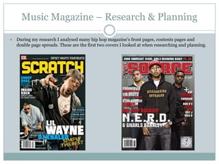 Music Magazine – Research & Planning

   During my research I analysed many hip hop magazine‟s front pages, contents pages and
    double page spreads. These are the first two covers I looked at when researching and planning.
 