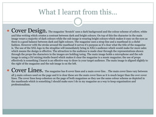 What I learnt from this…

 Cover Design. The magazine „Scratch‟ uses a dark background and the colour scheme of yellow, white
   and blue writing which creates a contrast between dark and bright colours. On top of this the character in the main
   image wears a majority of dark colours while the sub image is wearing bright colours which makes it easy on the eyes as
   there is a good balance between dark and light colours. The magazine uses a strap line and a masthead in a cliché
   fashion. However with the stroke around the masthead it serves it‟s purpose as it‟s clear what the title of the magazine
   is. The use of the XXL logo in the strapline will immediately bring in XXL‟s audience which would make for more sales
   which means the design is effective. The attraction to the audience is made clear through the representations shown
   through the props the characters in the images are holding/using. The main image holds a microphone and the sub
   image is using a DJ mixing/studio board which makes it clear the magazine is a music magazine; the use of props
   effectively is something I learnt is an effective way to draw in your target audience. The main image is aligned slightly to
   the right of the magazine and the sub image is on the left.

 Cover Lines. The magazine has 8 cover lines and a main cover line. . The main cover lines vary between
   all 3 main colours used on the page and it is clear these are the main cover lines as it is much larger than the over cover
   lines. The cover lines keep cohesion on the page of both magazines as they use the same colour scheme as depicted in
   the mastheads which is something I should make sure I do in my magazine as a way to keep organisation and
   professionalism.
 