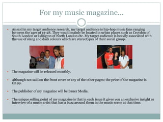 For my music magazine…

   As said in my target audience research, my target audience is hip-hop music fans ranging
    between the ages of 13-28. They would mainly be located in urban places such as Croydon of
    South London or Islington of North London etc. My target audience is heavily associated with
    the use of slang and dark colours which are stereotypes of their social group.




   The magazine will be released monthly.

   Although not said on the front cover or any of the other pages; the price of the magazine is
    £2.99.

   The publisher of my magazine will be Bauer Media.

   The unique selling point of my magazine is that in each issue it gives you an exclusive insight or
    interview of a music artist that has a buzz around them in the music scene at that time.
 