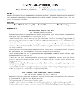 OYEWUMI, AYODEJI JOHN
60, Oyemekun Street, Ogba, Lagos.
Phone: 08135990748, 07088685198 Email: oyewumiayodejijohn@gmail.com
PROFILE
I am an Environmental Biology Graduate with over 3 months’ experience in Sales and Marketing. Highly proficient in
Client relationship management and Business analysis/development and adept in the use of CRM software. I have keen
interest in research and technology.
BIODATA
Date of Birth: 31st December, 1991 Gender: Male Marital status: Single
EXPERIENCE
Talent Base Nigeria, Surulere, Lagos State.
Sales Consultant (January 2016 – Present)
 Attend at least 1 seminar, 12 Demo/Presentation Sessions and 5 customer review sessions monthly to engage existing
and potential clients, and succeeded in increasing revenue by 15%.
 Engage Human Resource Executives in generating ideas and strategies through the automation of operations and key
human resource functions that have improved employee engagement and productivity by 51% and the number of
customers by 10%.
 Initiate discussions with senior executives, providing information on available HR software, their benefits and key
statistics on software proficiencies leading to an increase in sales order by 7% and an increase in customer referrals of
10% in my department.
 Facilitate product demo/training sessions for prospective and existing clients; establish firm customer relationship
with 20+ customers, thus customer retention has increased considerably in my department.
 Employ the use of CRM tools such as Zoho, HubSpot and Pipedrive CRM software to improve customer service
and have increased profit by at least 15%.
 Develop sales lead sheet, mapping prospective accounts around organizational structure, people and existing
technology and prospect details that were adopted as company’s lead sales template, thereby increasing sales
management process.
 Establish, contact and explore 20 sales prospects weekly to build an effective sales pipeline improving the sales
conversion process by 30%.
 Develop cold mail and follow up templates leading to an open rate of 40%, creating and improving awareness and
product knowledge in the e-commerce and transport market by 50%.
Beula Diagnostic Centre, Akoka, Lagos. (Industrial Training)
Sales and Laboratory Attendant (May 2009 – October 2010)
 Managed documents such as inventory and record of an average of 25 daily sales, employing proper filing and retrieval
of 30 results daily in the diagnostics and X-ray departments.
 Performed an average of 70 laboratory tests samples weekly.
 Engaged in at least 10 genetic counseling sessions weekly on compatibility of couples intending to get married.
 Kept day-to-day records of financial transactions of up to ₦40, 000 daily for the Diagnostics and X-ray departments.
 