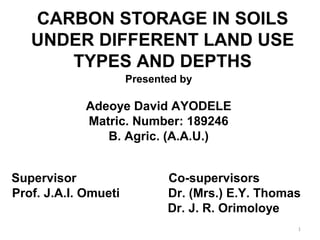CARBON STORAGE IN SOILS
UNDER DIFFERENT LAND USE
TYPES AND DEPTHS
Presented by
Adeoye David AYODELE
Matric. Number: 189246
B. Agric. (A.A.U.)
Supervisor Co-supervisors
Prof. J.A.I. Omueti Dr. (Mrs.) E.Y. Thomas
Dr. J. R. Orimoloye
1
 