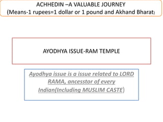 AYODHYA ISSUE-RAM TEMPLE
Ayodhya issue is a issue related to LORD
RAMA, ancesstor of every
Indian(Including MUSLIM CASTE)
ACHHEDIN –A VALUABLE JOURNEY
(Means-1 rupees=1 dollar or 1 pound and Akhand Bharat)
 