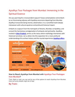 Ayodhya Tour Packages from Mumbai: Immersing in the
Spiritual Essence
Are you yearning for a transcendent sojourn? Cease contemplation and embark
on an illuminating odyssey with Ayodhya excursions departing from Mumbai.
Ayodhya transcends being merely a destination; it is a sanctified realm deeply
interwoven with cultural opulence and profound historical import.
Embark on a sojourn from the metropolis of dreams, Mumbai, to Ayodhya, and
unravel the harmonious amalgamation of antiquity and spirituality. Ayodhya,
nestled in Uttar Pradesh, serves as the nexus where mythology intertwines with
historical narratives. Let us delve into this exposition for a more profound
understanding of its archaic history and the myriad experiences Ayodhya offers.
How to Reach Ayodhya from Mumbai with Ayodhya Tour Packages
from Mumbai?
Train, flight or road; you can opt for any of the options to reach Ayodhya from Mumbai.
Here are some details might be of help:
By Train:
 
