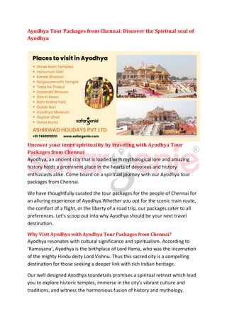 Ayodhya Tour Packages from Chennai: Discover the Spiritual soul of
Ayodhya
Uncover your inner spirituality by traveling with Ayodhya Tour
Packages from Chennai
Ayodhya, an ancient city that is loaded with mythological lore and amazing
history holds a prominent place in the hearts of devotees and history
enthusiasts alike. Come board on a spiritual journey with our Ayodhya tour
packages from Chennai.
We have thoughtfully curated the tour packages for the people of Chennai for
an alluring experience of Ayodhya.Whether you opt for the scenic train route,
the comfort of a flight, or the liberty of a road trip, our packages cater to all
preferences. Let's scoop out into why Ayodhya should be your next travel
destination.
Why Visit Ayodhya with Ayodhya Tour Packages from Chennai?
Ayodhya resonates with cultural significance and spiritualism. According to
‘Ramayana’, Ayodhya is the birthplace of Lord Rama, who was the incarnation
of the mighty Hindu deity Lord Vishnu. Thus this sacred city is a compelling
destination for those seeking a deeper link with rich Indian heritage.
Our well designed Ayodhya tourdetails promises a spiritual retreat which lead
you to explore historic temples, immerse in the city's vibrant culture and
traditions, and witness the harmonious fusion of history and mythology.
 