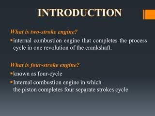 What is two-stroke engine?
?internal combustion engine that completes the process
 cycle in one revolution of the crankshaft.

What is four-stroke engine?
?known as four-cycle
?Internal combustion engine in which
 the piston completes four separate strokes cycle
 