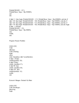 Writeln('GRADE = O '); 
Writeln('Besar biaya = Rp.550000'); 
end 
else 
if nilai<=1 then begin Writeln('GRADE = E '); Writeln('Besar biaya = Rp.450000'); end else if 
nilai<=40 then begin Writeln('GRADE = D'); Writeln('Besar biaya = Rp.350000'); end else if 
nilai<=60 then begin Writeln('GRADE = C'); Writeln('Besar biaya = Rp.250000'); end Else if 
nilai<=70 then begin Writeln('GRADE = B'); Writeln('Besar biaya = Rp.150000'); end else begin 
If nilai >=100 then 
Writeln('GRADE = A'); 
Writeln('Besar biaya = Rp.50000'); 
end; 
readln; 
end. 
Program Pencari Predikat 
USES CRT; 
VAR 
nilai:byte; 
A,B,C,D:string; 
begin 
clrscr; 
write ('masukkan nilai=');readln(nilai); 
if nilai< 69 then 
writeln('predikat D'); 
if nilai<79then 
writeln ('predikat C'); 
if nilai<90 then 
writeln ('predikat B'); 
if nilai<101 then 
writeln('predikat A'); 
readln; 
end. 
Konversi bilangan Desimal Ke Biner 
USES CRT; 
VAR Des:integer; 
Bin:string; 
begin 
 