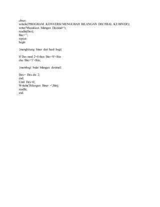 clrscr; 
writeln('PROGRAM KONVERSI MENGUBAH BILANGAN DECIMAL KE BINER'); 
write('Masukkan bilangan Decimal='); 
readln(Des); 
Bin:=’’; 
repeat 
begin 
{menghitung biner dari hasil bagi} 
If Des mod 2=0 then Bin:='0'+Bin 
else Bin:='1'+Bin; 
{membagi bulat bilangan desimal} 
Des:= Des div 2; 
end; 
Until Des=0; 
Writeln('Bilangan Biner =',Bin); 
readln; 
end. 
 