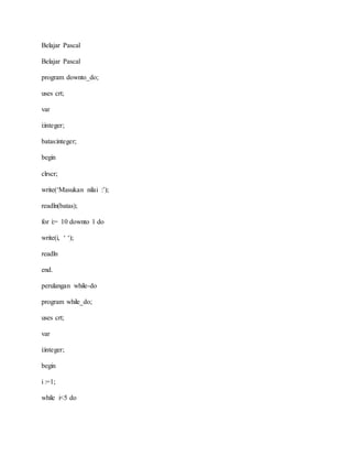 Belajar Pascal 
Belajar Pascal 
program downto_do; 
uses crt; 
var 
i:integer; 
batas:integer; 
begin 
clrscr; 
write(‘Masukan nilai :’); 
readln(batas); 
for i:= 10 downto 1 do 
write(i, ‘ ‘); 
readln 
end. 
perulangan while-do 
program while_do; 
uses crt; 
var 
i:integer; 
begin 
i :=1; 
while i<5 do 
 
