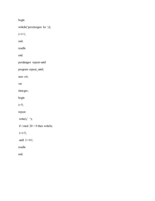 begin 
writeln(‘perulangan ke ‘,i); 
i:=i+1; 
end; 
readln 
end. 
perulangan repeat-until 
program repeat_until; 
uses crt; 
var 
i:integer; 
begin 
i:=5; 
repeat 
write(i,’ ‘); 
if i mod 20 = 0 then writeln; 
i:=i+5; 
until i>=61; 
readln 
end. 
